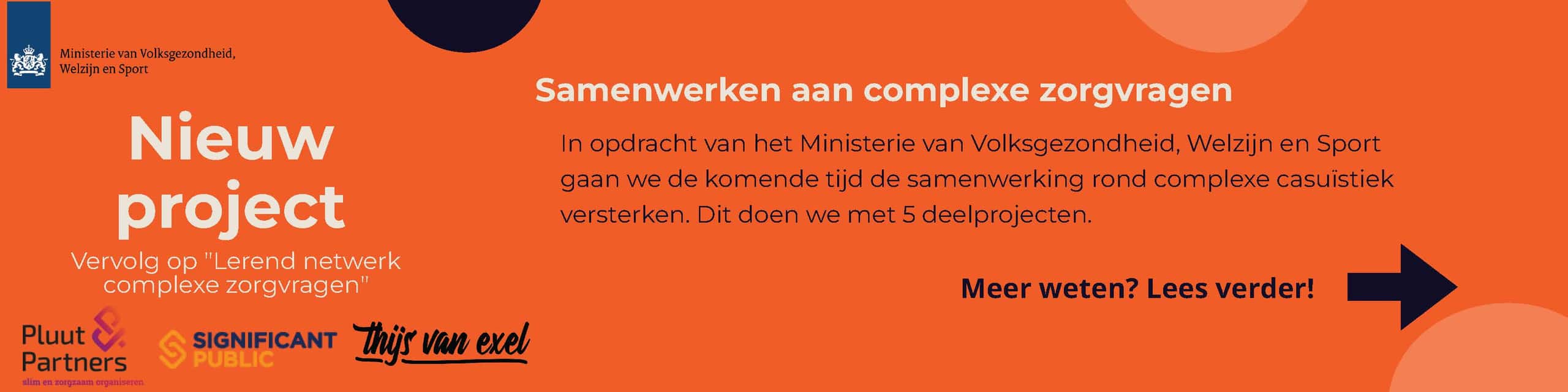 Afbeelding met logo's van het Ministerie van Volksgezondheid, Welzijn en Sport, Pluut & Partners, Significant Public en Thijs van Exel. Tekst in de afbeelding: Nieuw project vervolg op 'lerend netwerk complexe zorgvragen Samenwerken aan complexe zorgvragen In opdacht van het Ministerie van Volksgezondheid, Welzijn en Sport gaan we de komende tijd de samenwerking rond complexe casuïstiek versterken. Dit doen we met 5 deelprojecten. Meer weten? Lees verder!