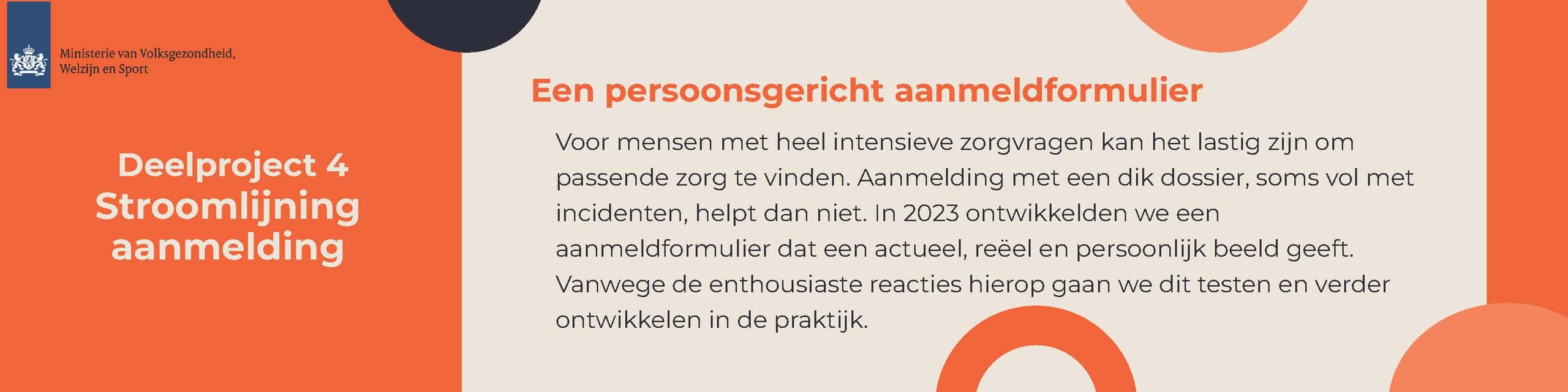 Afbeelding met logo van het Ministerie van Volksgezondheid, Welzijn en Sport. Tekst in afbeelding: Deelproject 4 Stroomlijning aanmelding Een persoonsgericht aanmeldformulier Voor mensen met heel intensieve zorgvragen kan het lastig zijn om passende zorg te vinden. Aanmelding met een dik dossier, soms vol met incidenten, helpt dan niet. In 2023 ontwikkelden we een aanmeldformulier dat een actueel, reëel en persoonlijk beeld geeft. Vanwege de enthousiaste reacties hierop gaan we dit testen en veder ontwikkelen in de praktijk.