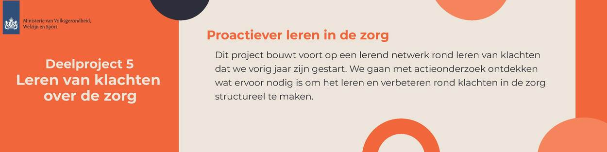 Afbeelding met logo van het Ministerie van Volksgezondheid, Welzijn en Sport. Tekst in afbeelding: Deelproject 5 Leren van klachten over de zorg Proactiever leren in de zorg Dit project bouwt voort op een lerend netwerk rond leren van klachten dat we vorig jaar zijn gestart. We gaan met actieonderzoek ontdekken wat ervoor nodig is om het leren en verbeteren rond klachten in de zorg structureel te maken.